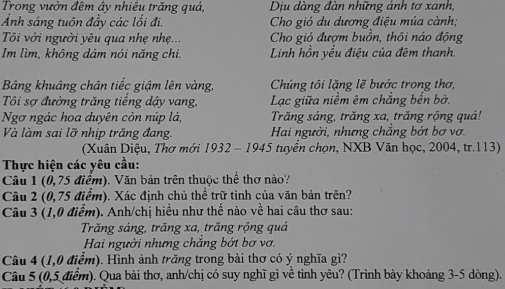 Trong vườn đêm ây nhiêu trăng quá, Dịu dàng đàn những ánh tơ xanh,
Ảnh sáng tuôn đầy các lối đi. Cho gió du dương điệu múa cành;
Tôi với người yêu qua nhẹ nhẹ... Cho gió đượm buồn, thôi náo động
Im lìm, không dám nói năng chi. Linh hồn yểu điệu của đêm thanh.
Bảng khuâng chân tiếc giậm lên vàng, Chúng tôi lặng lẽ bước trong thơ,
Tôi sợ đường trăng tiếng dậy vang, Lạc giữa niềm êm chắng bến bờ.
Ngơ ngác hoa duyên còn núp lá, Trăng sáng, trăng xa, trăng rộng quá!
Và làm sai lỡ nhịp trăng đang. Hai người, nhưng chắng bớt bơ vơ.
(Xuân Diệu, Thơ mới 1932 - 1945 tuyển chọn, NXB Văn học, 2004, tr.113)
Thực hiện các yêu cầu:
Câu 1 (0,75 điểm). Văn bản trên thuộc thể thơ nào?
Câu 2 (0,75 điểm). Xác định chủ thể trữ tình của văn bản trên?
Câu 3 (1,0 điểm). Anh/chị hiều như thế nào về hai câu thơ sau:
Trăng sáng, trăng xa, trăng rộng quá
Hai người nhưng chăng bớt bơ vơ.
Câu 4 (1,0 điểm). Hình ảnh trăng trong bài thơ có ý nghĩa gì?
Câu 5 (0,5 điểm). Qua bài thơ, anh/chị có suy nghĩ gì về tình yêu? (Trình bày khoảng 3-5 dòng).