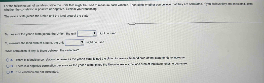 For the following pair of variables, state the units that might be used to measure each variable. Then state whether you believe that they are correlated. If you believe they are correlated, state
whether the correlation is positive or negative. Explain your reasoning.
The year a state joined the Union and the land area of the state
To measure the year a state joined the Union, the unit □ might be used.
To measure the land area of a state, the unit □ v might be used.
What correlation, if any, is there between the variables?
A. There is a positive correlation because as the year a state joined the Union increases the land area of that state tends to increase.
B. There is a negative correlation because as the year a state joined the Union increases the land area of that state tends to decrease.
C. The variables are not correlated.