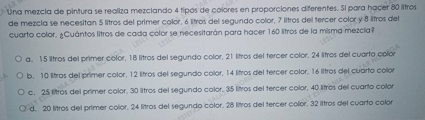 Una mezcla de pintura se realiza mezclando 4 tipos de colores en proporciones diferentes. Si para hacer 80 litros
de mezcla se necesitan 5 litros del primer color, 6 litros del segundo color, 7 litros del tercer color y 8 litros del
cuarto color, ¿Cuántos litros de cada color se necesitarán para hacer 160 litros de la misma mezcla?
a. 15 litros del primer color, 18 litros del segundo color, 21 litros del tercer color, 24 litros del cuarto color
b. 10 litros del primer color, 12 litros del segundo color, 14 litros del tercer color, 16 litros del cuarto color
c. 25 litros del primer color, 30 litros del segundo color, 35 litros del tercer color, 40 litros del cuarto color
d. 20 litros del primer color, 24 litros del segundo color, 28 litros del tercer color, 32 litros del cuarto color