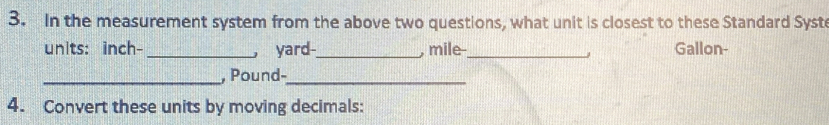 In the measurement system from the above two questions, what unit is closest to these Standard Syst 
units: inch- _ yard -_ mile _Gallon- 
, 
_, Pound-_ 
4. Convert these units by moving decimals: