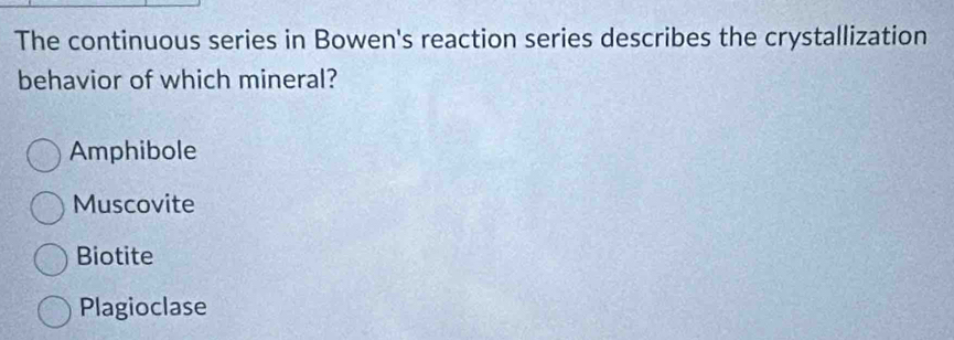 The continuous series in Bowen's reaction series describes the crystallization
behavior of which mineral?
Amphibole
Muscovite
Biotite
Plagioclase