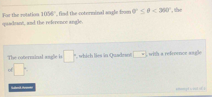 For the rotation 1056° , find the coterminal angle from 0°≤ θ <360° , the 
quadrant, and the reference angle. 
The coterminal angle is □° , which lies in Quadrant □ vee  , with a reference angle 
of □°. 
Submit Answer 
attempt 1 out of 2