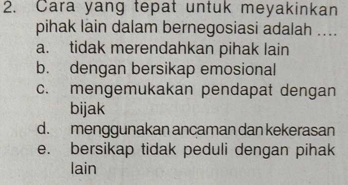 Cara yang tepat untuk meyakinkan
pihak lain dalam bernegosiasi adalah ....
a. tidak merendahkan pihak lain
b. dengan bersikap emosional
c. mengemukakan pendapat dengan
bijak
d. menggunakan ancaman dan kekerasan
e. bersikap tidak peduli dengan pihak
lain