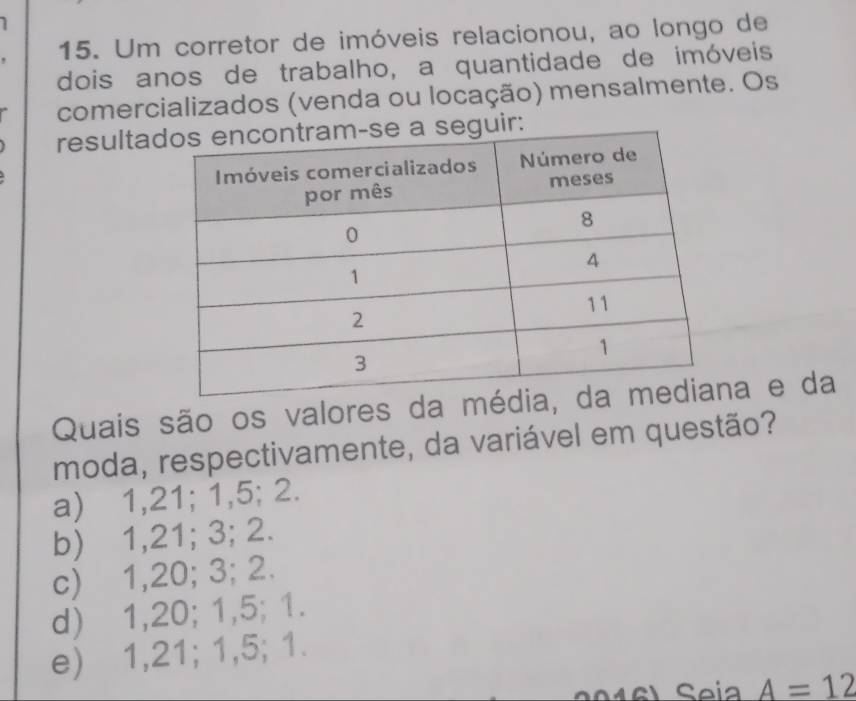 Um corretor de imóveis relacionou, ao longo de
dois anos de trabalho, a quantidade de imóveis
comercializados (venda ou locação) mensalmente. Os
resultaguir:
Quais são os valores da ma e da
moda, respectivamente, da variável em questão?
a) 1,21; 1,5; 2.
b) 1, 21; 3; 2.
c) 1, 20; 3; 2.
d) 1, 20; 1,5; 1.
e) 1,21; 1,5; 1.
Seia A=12