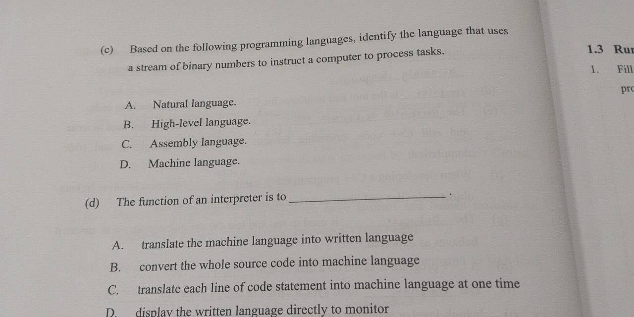 Based on the following programming languages, identify the language that uses
a stream of binary numbers to instruct a computer to process tasks.
1.3 Ru
1. Fill
pr
A. Natural language.
B. High-level language.
C. Assembly language.
D. Machine language.
(d) The function of an interpreter is to_
·
A. translate the machine language into written language
B. convert the whole source code into machine language
C. translate each line of code statement into machine language at one time
D. display the written language directly to monitor