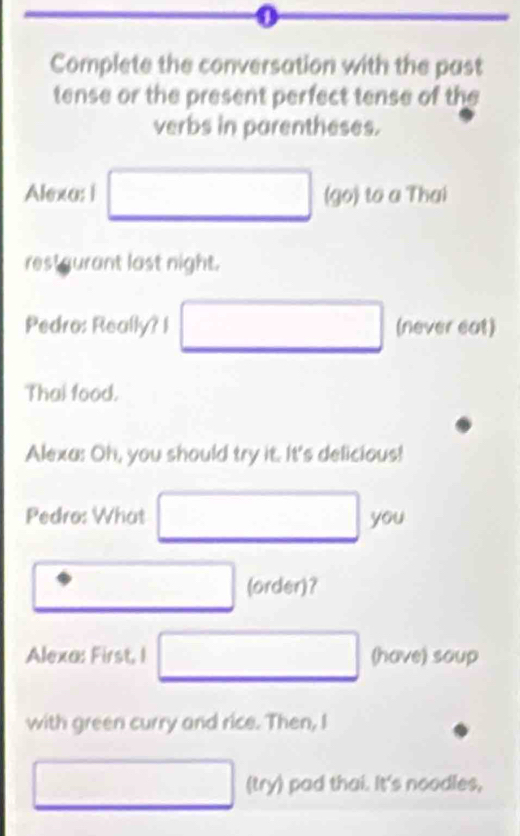 Complete the conversation with the past 
tense or the present perfect tense of the 
verbs in parentheses. 
Alexa: i (go) to a Thai 
restgurant last night. 
Pedro: Really? I (never eat) 
Thai food. 
Alexa: Oh, you should try it. It's delicious! 
Pedro: What you 
(order)? 
Alexa: First, I (have) soup 
with green curry and rice. Then, I 
(try) pad thai. It's noodles,