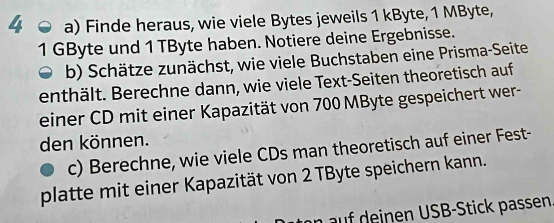 Finde heraus, wie viele Bytes jeweils 1 kByte, 1 MByte,
1 GByte und 1 TByte haben. Notiere deine Ergebnisse. 
b) Schätze zunächst, wie viele Buchstaben eine Prisma-Seite 
enthält. Berechne dann, wie viele Text-Seiten theoretisch auf 
einer CD mit einer Kapazität von 700 MByte gespeichert wer- 
den können. 
c) Berechne, wie viele CDs man theoretisch auf einer Fest- 
platte mit einer Kapazität von 2 TByte speichern kann. 
i c assen