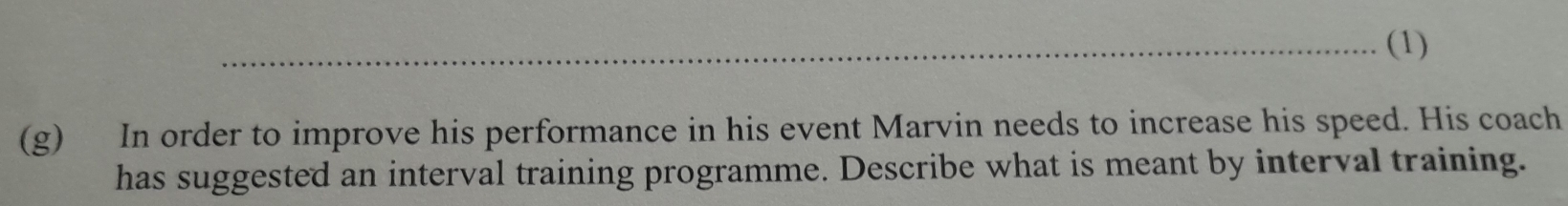 (1) 
(g) In order to improve his performance in his event Marvin needs to increase his speed. His coach 
has suggested an interval training programme. Describe what is meant by interval training.