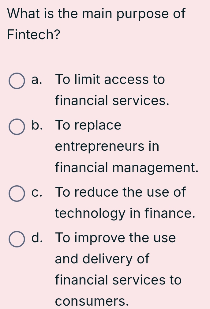 What is the main purpose of
Fintech?
a. To limit access to
financial services.
b. To replace
entrepreneurs in
financial management.
c. To reduce the use of
technology in finance.
d. To improve the use
and delivery of
financial services to
consumers.