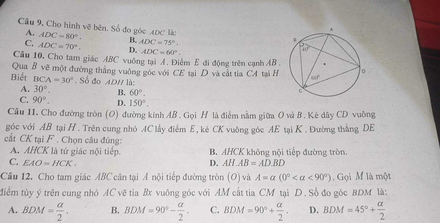 Cho hình vẽ bên. Số đo góc ADC là:
A. ADC=80°.
C. ADC=70°.
B. ADC=75°.
D. ADC=60°.
Câu 10. Cho tam giác ABC vuông tại A. Điểm E di động trên cạnh AB .
Qua B vẽ một đường thẳng vuông góc với CE tại D và cắt tia CA tại H
Biết BCA=30°. Số đo ADH là:
A. 30°.
B. 60°.
C. 90°.
D. 150°.
Câu 11. Cho đường tròn (O) đường kính AB . Gọi H là điểm nằm giữa O và B. Kẻ dây CD vuông
góc với AB tại H . Trên cung nhỏ AC lấy điểm E, kẻ CK vuông góc AE tại K . Đường thẳng DE
cắt CK tại F . Chọn câu đúng:
A. AHCK là tứ giác nội tiếp. B. AHCK không nội tiếp đường tròn.
C. EAO=HCK. D. AH.AB=AD.BD
Câu 12. Cho tam giác ABC cân tại Á nội tiếp đường tròn (O) và A=alpha (0° <90°).  Gọi M là một
tiểm tùy ý trên cung nhỏ AC vẽ tia Bx vuông góc với AM cắt tia CM tại D. Số đo góc BDM là:
A. BDM= alpha /2 . BDM=90°- alpha /2 . C. BDM=90°+ alpha /2 . D. BDM=45°+ alpha /2 
B.