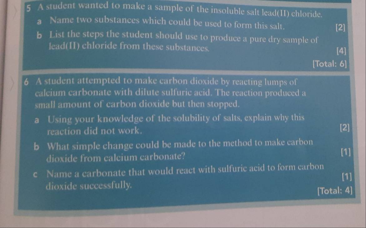 A student wanted to make a sample of the insoluble salt lead(II) chloride. 
a Name two substances which could be used to form this salt. [2] 
b List the steps the student should use to produce a pure dry sample of 
lead(II) chloride from these substances. [4] 
[Total: 6] 
6 A student attempted to make carbon dioxide by reacting lumps of 
calcium carbonate with dilute sulfuric acid. The reaction produced a 
small amount of carbon dioxide but then stopped. 
a Using your knowledge of the solubility of salts, explain why this 
reaction did not work. 
[2] 
b What simple change could be made to the method to make carbon 
dioxide from calcium carbonate? 
[1] 
C Name a carbonate that would react with sulfuric acid to form carbon 
[1] 
dioxide successfully. 
[Total: 4]