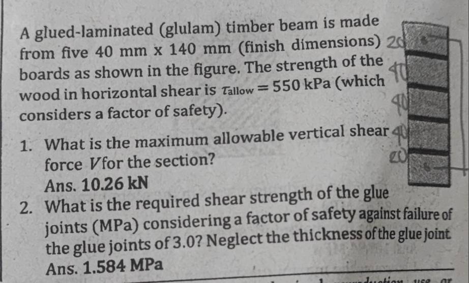 A glued-laminated (glulam) timber beam is made
from five 40mm* 140mm (finish dímensions)
boards as shown in the figure. The strength of the
wood in horizontal shear is tau _allow=550kPa (which
considers a factor of safety).
1. What is the maximum allowable vertical shear
force Vfor the section?
Ans. 10.26 kN
2. What is the required shear strength of the glue
joints (MPa) considering a factor of safety against failure of
the glue joints of 3.0? Neglect the thickness of the glue joint.
Ans. 1.584 MPa