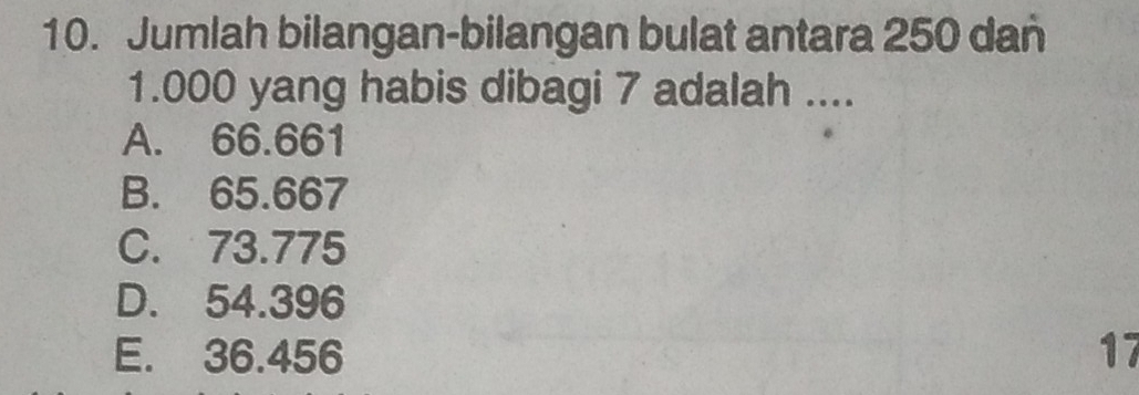 Jumlah bilangan-bilangan bulat antara 250 dan
1.000 yang habis dibagi 7 adalah ....
A. 66.661
B. 65.667
C. 73.775
D. 54.396
E. 36.456 17