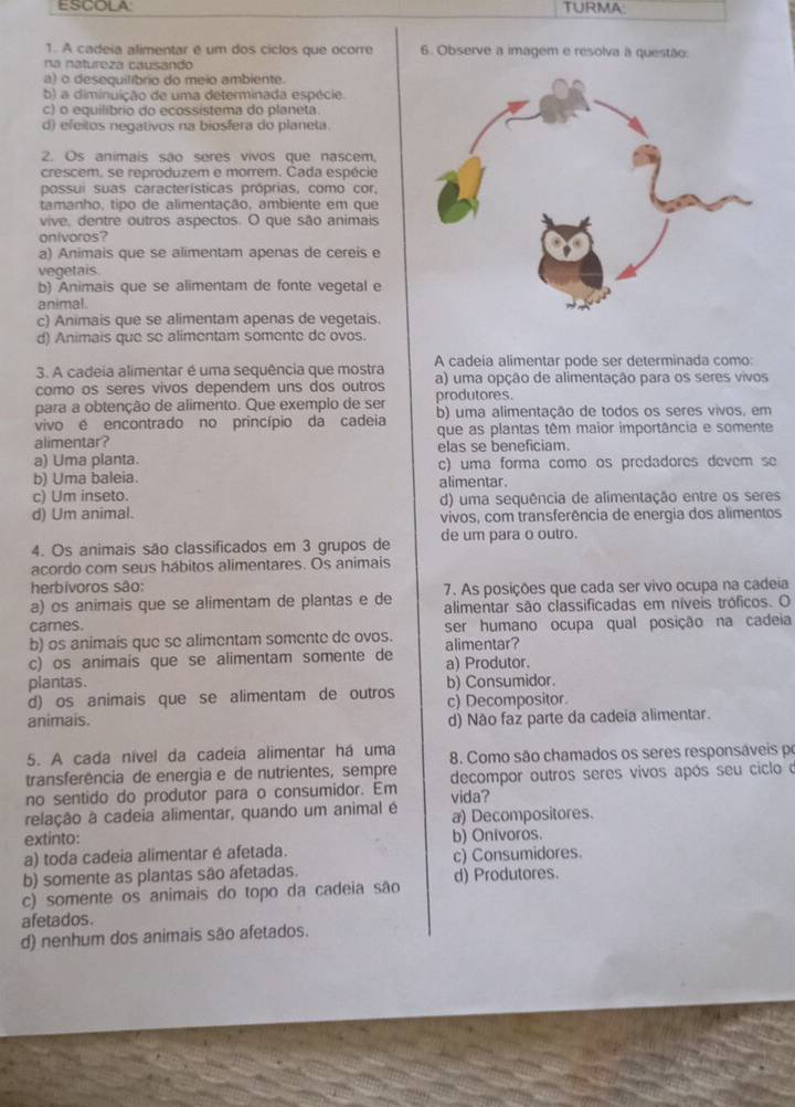 ESCOLA TURMA:
1. A cadeia alimentar é um dos ciclos que ocorre 6. Observe a imagem e resolva à questão:
na natureza causando
b) a diminuição de uma determinada espécie.
c) o equilíbrio do ecossistema do planeta.
d) efeitos negativos na biosfera do planeta.
2. Os animais são seres vivos que nascem.
crescem, se reproduzem e morrem. Cada espécie
possui suas características próprias, como cor,
tamanho, tipo de alimentação, ambiente em que
vive, dentre outros aspectos. O que são animais
onivoros?
a) Animais que se alimentam apenas de cereis e
vegetais.
b) Animais que se alimentam de fonte vegetal e
c) Animais que se alimentam apenas de vegetais.
d) Animais que se alimentam somente de ovos.
3. A cadeia alimentar é uma sequência que mostra A cadeia alimentar pode ser determinada como:
como os seres vivos dependem uns dos outros a) uma opção de alimentação para os seres vivos
para a obtenção de alimento. Que exemplo de ser
vivo é encontrado no princípio da cadeia b) uma alimentação de todos os seres vivos, em
alimentar? que as plantas têm maior importância e somente
a) Uma planta. elas se beneficiam.
b) Uma baleia. c) uma forma como os predadores devem se
alimentar.
c) Um inseto. d) uma sequência de alimentação entre os seres
vivos, com transferência de energia dos alimentos
4. Os animais são classificados em 3 grupos de de um para o outro.
acordo com seus hábitos alimentares. Os animais
herbívoros são: 7. As posições que cada ser vivo ocupa na cadeia
carnes. alimentar são classificadas em níveis tróficos. O
b) os animais que se alimentam somente de ovos. ser humano ocupa qual posição na cadeia
c) os animais que se alimentam somente de alimentar? a) Produtor.
plantas.
d) os animais que se alimentam de outros b) Consumidor.
c) Decompositor.
d) Não faz parte da cadeia alimentar.
5. A cada nível da cadeia alimentar ha uma 8. Como são chamados os seres responsáveis po
transferência de energia e de nutrientes, sempre
no sentido do produtor para o consumidor. Em vida? decompor outros seres vivos após seu ciclo d
a) Decompositores.
extinto: b) Onivoros.
a) toda cadeia alimentar é afetada. c) Consumidores.
b) somente as plantas são afetadas.
c) somente os animais do topo da cadeia são d) Produtores.
afetados.
d) nenhum dos animais são afetados.