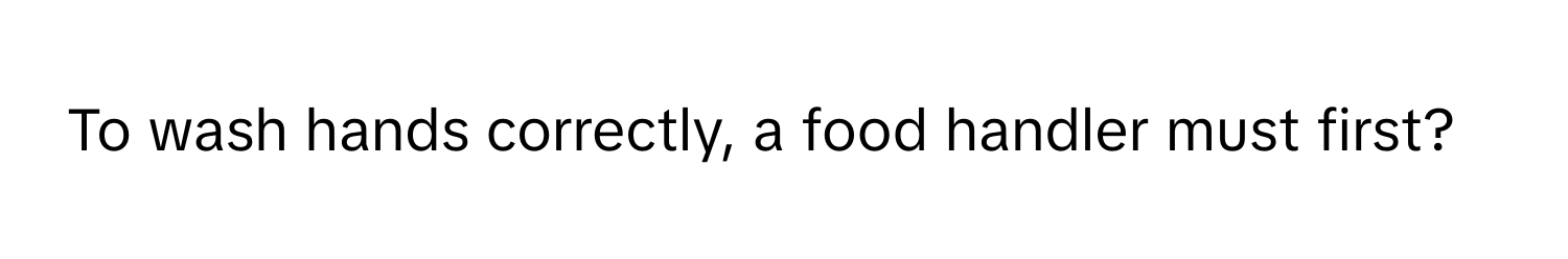 To wash hands correctly, a food handler must first?