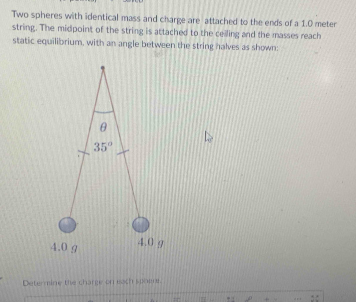 Two spheres with identical mass and charge are attached to the ends of a 1.0 meter
string. The midpoint of the string is attached to the ceiling and the masses reach 
static equilibrium, with an angle between the string halves as shown:
θ
35°
4.0 g
4.0 g
Determine the charge on each sphere.