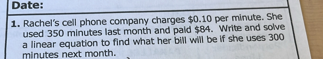 Date: 
1. Rachel's cell phone company charges $0.10 per minute. She 
used 350 minutes last month and paid $84. Write and solve 
a linear equation to find what her bill will be if she uses 300
minutes next month.