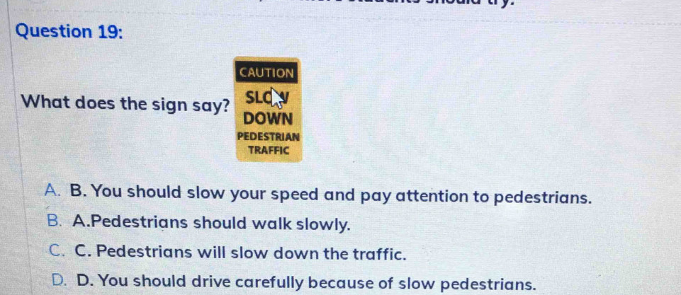 CAUTION
What does the sign say? sLq
DOWN
PEDESTRIAN
TRAFFIC
A. B. You should slow your speed and pay attention to pedestrians.
B. A.Pedestrians should walk slowly.
C. C. Pedestrians will slow down the traffic.
D. D. You should drive carefully because of slow pedestrians.