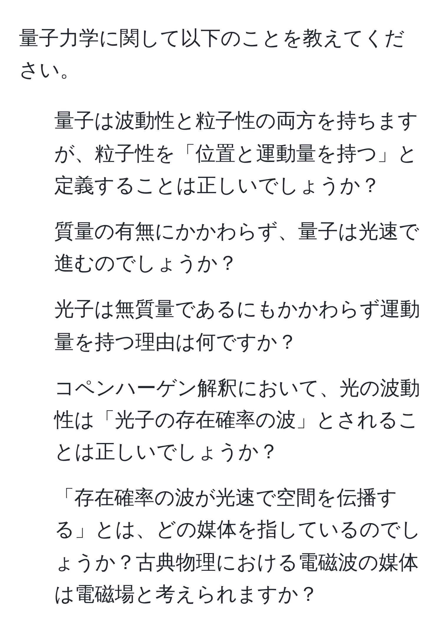 量子力学に関して以下のことを教えてください。  
1. 量子は波動性と粒子性の両方を持ちますが、粒子性を「位置と運動量を持つ」と定義することは正しいでしょうか？  
2. 質量の有無にかかわらず、量子は光速で進むのでしょうか？  
3. 光子は無質量であるにもかかわらず運動量を持つ理由は何ですか？  
4. コペンハーゲン解釈において、光の波動性は「光子の存在確率の波」とされることは正しいでしょうか？  
5. 「存在確率の波が光速で空間を伝播する」とは、どの媒体を指しているのでしょうか？古典物理における電磁波の媒体は電磁場と考えられますか？