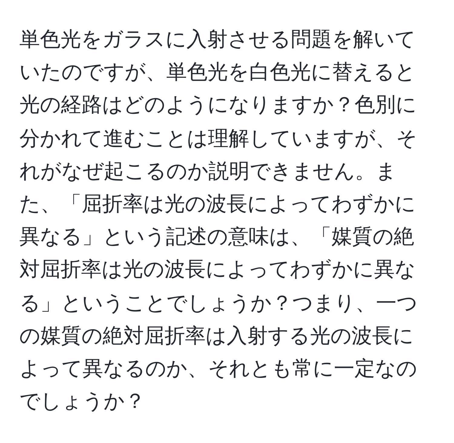 単色光をガラスに入射させる問題を解いていたのですが、単色光を白色光に替えると光の経路はどのようになりますか？色別に分かれて進むことは理解していますが、それがなぜ起こるのか説明できません。また、「屈折率は光の波長によってわずかに異なる」という記述の意味は、「媒質の絶対屈折率は光の波長によってわずかに異なる」ということでしょうか？つまり、一つの媒質の絶対屈折率は入射する光の波長によって異なるのか、それとも常に一定なのでしょうか？