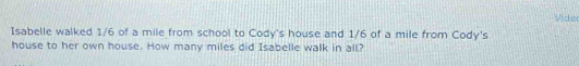 Vider 
Isabelle walked 1/6 of a mile from school to Cody's house and 1/6 of a mile from Cody's 
house to her own house. How many miles did Isabelle walk in all?