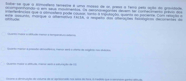 Sabe-se que a Atmosfera terrestre é uma massa de ar, presa a Terra pela ação da gravidade,
acompanhando-a em seus movimentos. Os aeronavegantes devem ter conhecimento prévio das
interferências que a atmosfera pode causar, tanto à tripulação, quanto ao paciente. Com relação a
este assunto, marque a alternativa FALSA, a respeito das alterações fisiológicas decorrentes da
altitude:
Quanto maior a altitude menor a temperatura externa.
Quanto menor a pressão atmosférica, menor será a oferta de oxigênio nos alvéolos.
Quanto maior a altitude, menor será a saturação de 02.
Ocorre a diminuição do volume de ar aprisionado nos seios da face, à medida que a aeronave ganha altitude.