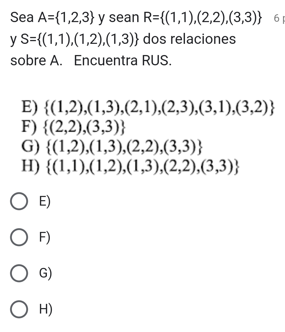 Sea A= 1,2,3 y sean R= (1,1),(2,2),(3,3) 6
y S= (1,1),(1,2),(1,3) dos relaciones
sobre A. Encuentra RUS.
E)  (1,2),(1,3),(2,1),(2,3),(3,1),(3,2)
F)  (2,2),(3,3)
G)  (1,2),(1,3),(2,2),(3,3)
H)  (1,1),(1,2),(1,3),(2,2),(3,3)
E)
F)
G)
H)