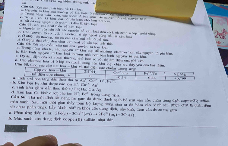 sai . : Ch trắc nghiệm đúng sai, Tro
Cầu 62. Xét các phát biểu về kim loại:
a. Nguyên từ kim loại thường có 1,2, hoặc 3 electron ở lớp ngoài cùng
b. Trong bảng tuần hoàn, các nhóm A bao gồm các nguyên tổ s và nguyên tố p.
0 c. Trong 1 chu ki, kim loại có bán kính nhỏ hơn phi kim.
đ. Tất cả các nguyên tổ nhóm B đều là kim loại.
Câu 63. Xét các phát biểu về kim loại:
a. Nguyên tử của hầu hết các nguyên tổ kim loại đều có ít electron ở lớp ngoài cùng.
b. Các nguyên tố có 1, 2, 3 electron ở lớp ngoài cùng đều là kim loại.
c. Ở nhiệt độ thường, tất cá các kim loại đều ở thể rấn.
d. Ở trạng thái rần, đơn chất kim loại có cầu tạo tinh thể.
e 
Cầu 64. Xét đặc điểm cầu tạo của nguyên tử kim loại:
a. Trong cùng chu kì, các nguyên tử kim loại dễ nhường electron hơn các nguyên tử phi kim.
b. Bán kính nguyên tử kim loại thường nhỏ hơn bán kính nguyên tử phi kim.
c. Độ âm điện của kim loại thường nhỏ hơn so với độ âm điện của phi kim.
d. Các electron hóa trị ở lớp vỏ ngoài cùng của kim loại chịu lực đầy yếu của hạt nhân.
Câu 65. Cho các cặp oxi hoá
được các ion H^+;Cu^(2+);Ag^+.
c. Tính khử giảm dần theo thứ tự Fe; H_2;Cu;Ag
d. Kim loại Cu khử được các ion H^+;Fe^(2+) trong dung dịch.
Câu 66. Thả một đinh sắt nặng mị gam đã được đánh sạch bề mặt vào cốc chứa dung dịch copper(II) sulfate
màu xanh. Sau một thời gian thấy toàn bộ lượng đồng sinh ra đã bám vào ''đinh sắt'' (thực chất là phần đinh
sắt chưa phản ứng). Lấy ''đinh sắt'' ra khỏi cốc dung dịch, sấy khô, đem cân được m gam.
a. Phản ứng diễn ra là: 2Fe(s)+3Cu^(2+)(aq)to 2Fe^(3+)(aq)+3Cu(s).
b. Màu xanh của dung dịch copper(II) sulfate nhạt dần.
4