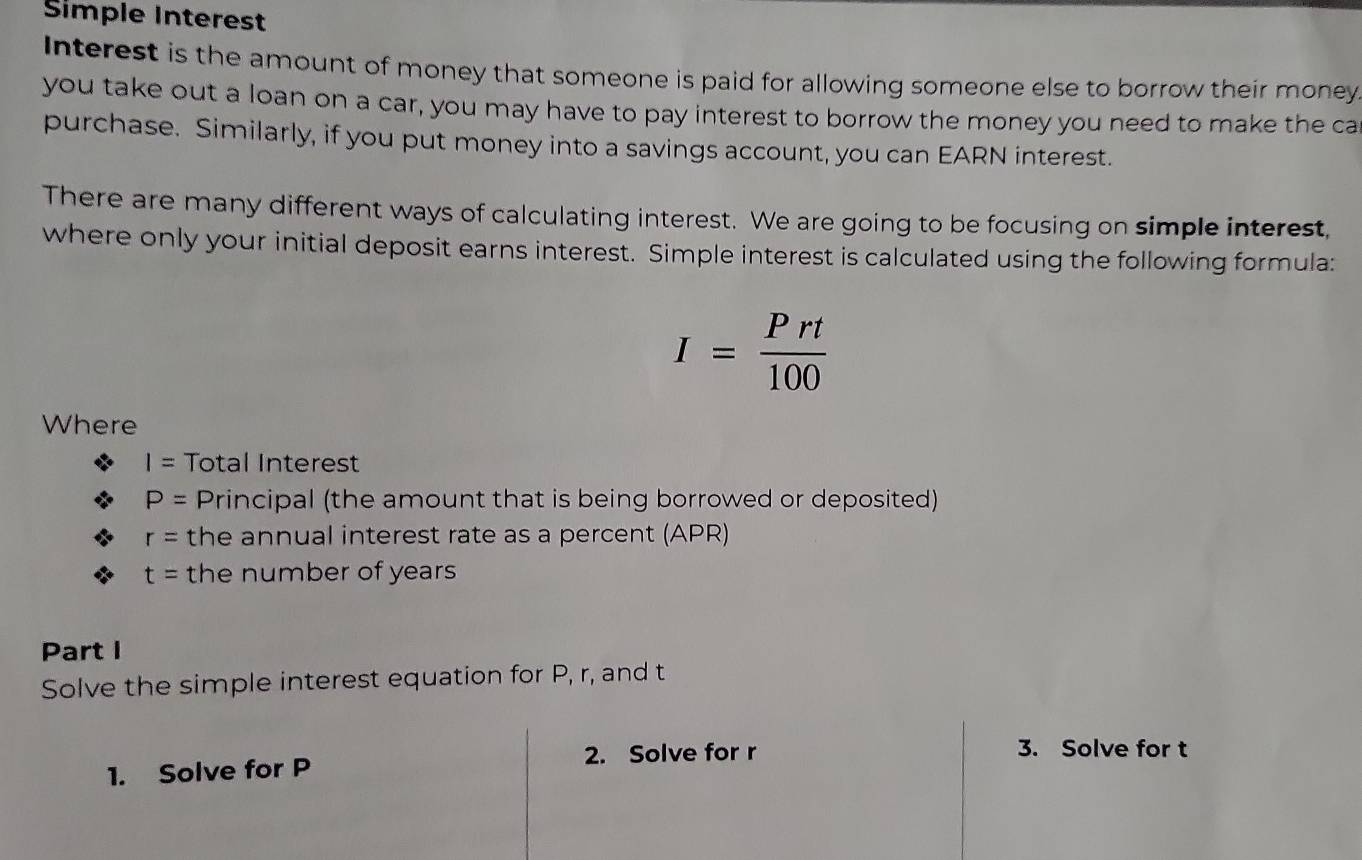 Simple Interest 
Interest is the amount of money that someone is paid for allowing someone else to borrow their money 
you take out a loan on a car, you may have to pay interest to borrow the money you need to make the ca 
purchase. Similarly, if you put money into a savings account, you can EARN interest. 
There are many different ways of calculating interest. We are going to be focusing on simple interest, 
where only your initial deposit earns interest. Simple interest is calculated using the following formula:
I= Prt/100 
Where
I= Total Interest
P= Principal (the amount that is being borrowed or deposited)
r= the annual interest rate as a percent (APR)
t= the number of years
Part I 
Solve the simple interest equation for P, r, and t
2. Solve for r 3. Solve for t
1. Solve for P