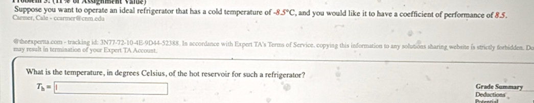 obien 3.(11 % or Assigment Vinue) 
Suppose you want to operate an ideal refrigerator that has a cold temperature of -8.5°C , and you would like it to have a coefficient of performance of 8.5. 
Carmer, Cale - ccarmer@cnm.edu 
@theexpertta.com - tracking id: 3N77-72-10-4E-9D44-52388. In accordance with Expert TA's Terms of Service. copying this information to any solutions sharing website is strictly forbidden. De 
may result in termination of your Expert TA Account. 
What is the temperature, in degrees Celsius, of the hot reservoir for such a refrigerator?
T_h=□
Grade Summary 
Deductions