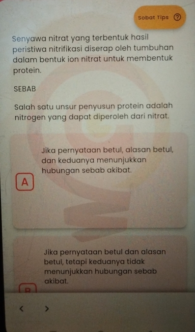 Sobat Tips
Senyawa nitrat yang terbentuk hasil
peristiwa nitrifikasi diserap oleh tumbuhan
dalam bentuk ion nitrat untuk membentuk
protein.
SEBAB
Salah satu unsur penyusun protein adalah
nitrogen yang dapat diperoleh dari nitrat.
Jika pernyataan betul, alasan betul,
dan keduanya menunjukkan
hubungan sebab akibat.
A
Jika pernyataan betul dan alasan
betul, tetapi keduanya tidak
menunjukkan hubungan sebab
akibat.