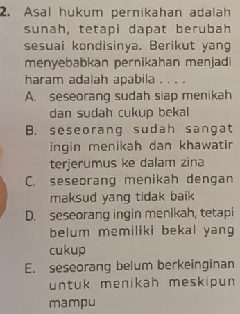 Asal hukum pernikahan adalah
sunah, tetapi dapat berubah
sesuai kondisinya. Berikut yang
menyebabkan pernikahan menjadi
haram adalah apabila . . . .
A. seseorang sudah siap menikah
dan sudah cukup bekal
B. seseorang sudah sangat
ingin menikah dan khawatir
terjerumus ke dalam zina
C. seseorang menikah dengan
maksud yang tidak baik
D. seseorang ingin menikah, tetapi
belum memiliki bekal yang
cukup
E. seseorang belum berkeinginan
untuk menikah meskipun
mampu