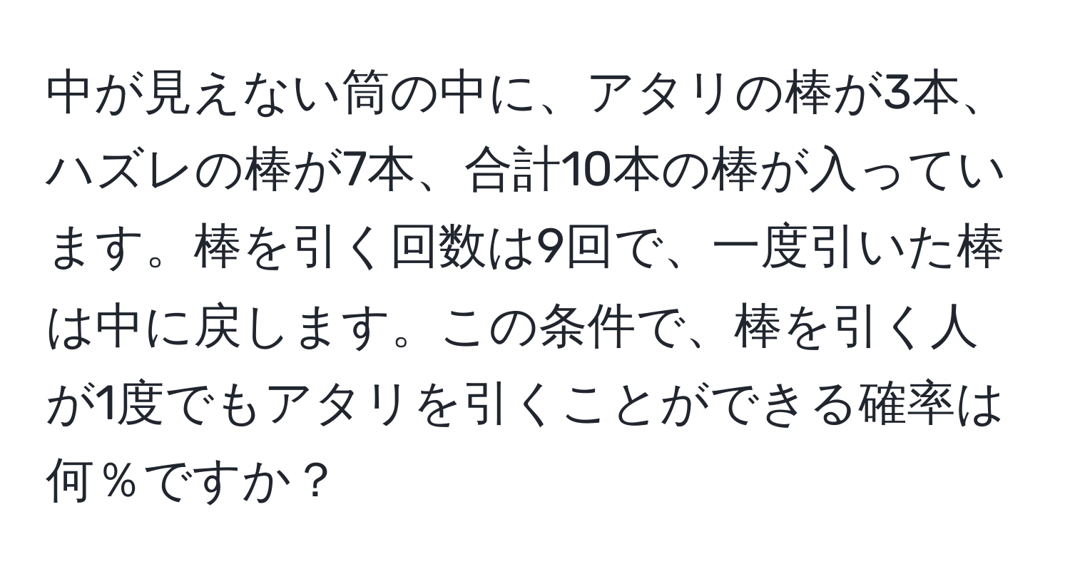 中が見えない筒の中に、アタリの棒が3本、ハズレの棒が7本、合計10本の棒が入っています。棒を引く回数は9回で、一度引いた棒は中に戻します。この条件で、棒を引く人が1度でもアタリを引くことができる確率は何％ですか？