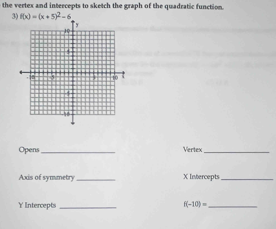 the vertex and intercepts to sketch the graph of the quadratic function. 
3) f(x)=(x+5)^2-6
Opens_ Vertex_ 
Axis of symmetry _ X Intercepts_
Y Intercepts _ f(-10)= _