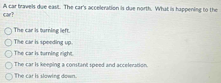 A car travels due east. The car's acceleration is due north. What is happening to the
car?
The car is turning left.
The car is speeding up.
The car is turning right.
The car is keeping a constant speed and acceleration.
The car is slowing down.