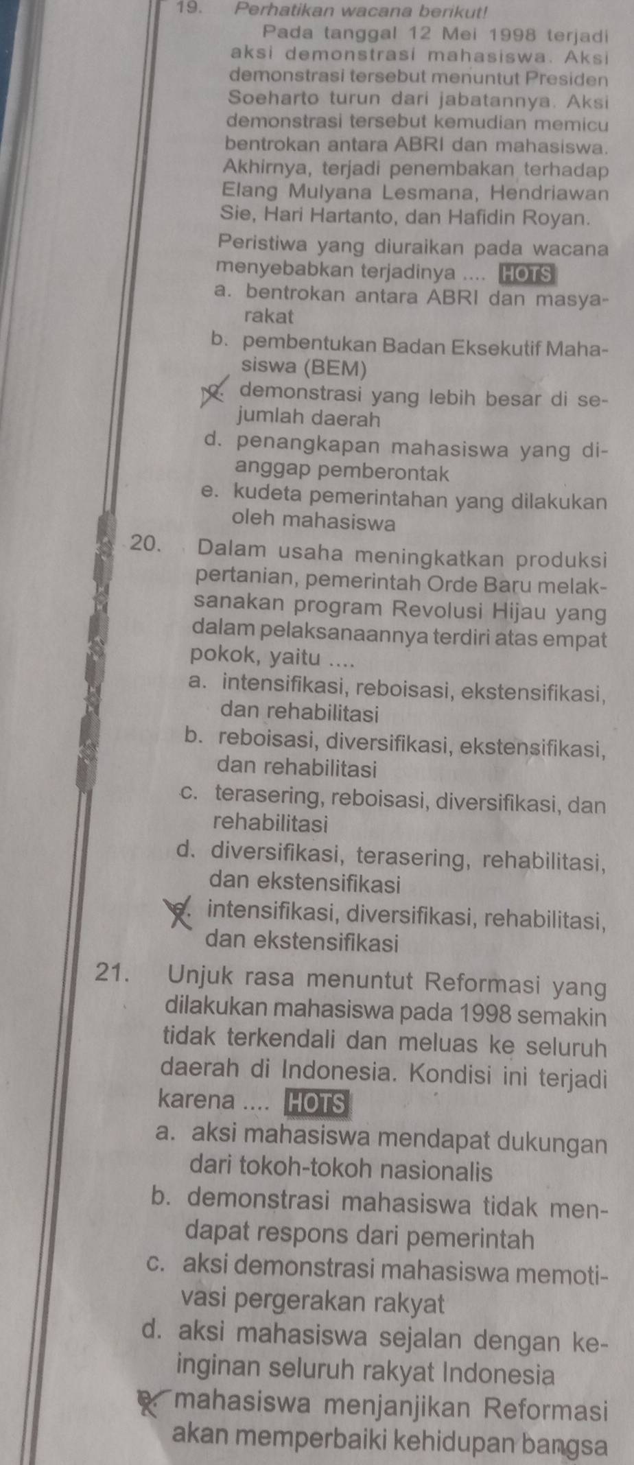 Perhatikan wacana berikut!
Pada tanggal 12 Mei 1998 terjadi
aksi demonstrasi mahasiswa. Aksi
demonstrasi tersebut menuntut Presiden
Soeharto turun dari jabatannya. Aksi
demonstrasi tersebut kemudian memicu
bentrokan antara ABRI dan mahasiswa.
Akhirnya, terjadi penembakan terhadap
Elang Mulyana Lesmana, Hendriawan
Sie, Hari Hartanto, dan Hafidin Royan.
Peristiwa yang diuraikan pada wacana
menyebabkan terjadinya .... HOTS
a. bentrokan antara ABRI dan masya-
rakat
b. pembentukan Badan Eksekutif Maha-
siswa (BEM)
demonstrasi yang lebih besar di se-
jumlah daerah
d. penangkapan mahasiswa yang di-
anggap pemberontak
e. kudeta pemerintahan yang dilakukan
oleh mahasiswa
20. Dalam usaha meningkatkan produksi
pertanian, pemerintah Orde Baru melak-
sanakan program Revolusi Hijau yang
dalam pelaksanaannya terdiri atas empat
pokok, yaitu ....
a. intensifikasi, reboisasi, ekstensifikasi,
dan rehabilitasi
b. reboisasi, diversifikasi, ekstensifikasi,
dan rehabilitasi
c. terasering, reboisasi, diversifikasi, dan
rehabilitasi
d. diversifikasi, terasering, rehabilitasi,
dan ekstensifikasi
intensifikasi, diversifikasi, rehabilitasi,
dan ekstensifikasi
21. Unjuk rasa menuntut Reformasi yang
dilakukan mahasiswa pada 1998 semakin
tidak terkendali dan meluas ke seluruh
daerah di Indonesia. Kondisi ini terjadi
karena .... HOTS
a. aksi mahasiswa mendapat dukungan
dari tokoh-tokoh nasionalis
b. demonstrasi mahasiswa tidak men-
dapat respons dari pemerintah
c. aksi demonstrasi mahasiswa memoti-
vasi pergerakan rakyat
d. aksi mahasiswa sejalan dengan ke-
inginan seluruh rakyat Indonesia
mahasiswa menjanjikan Reformasi
akan memperbaiki kehidupan bangsa