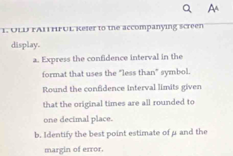 OLD FA1HFUL Kefer to the accompanying screen 
display. 
a. Express the confidence interval in the 
format that uses the “less than” symbol. 
Round the confidence interval limits given 
that the original times are all rounded to 
one decimal place. 
b. Identify the best point estimate of μ and the 
margin of error.