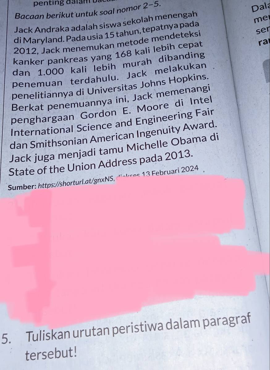 penting đaiam bà 
Bacaan berikut untuk soal nomor 2-5. 
Jack Andraka adalah siswa sekolah menengah Dala 
me 
di Maryland. Pada usia 15 tahun, tepatnya pada
2012, Jack menemukan metode mendeteksi ser 
kanker pankreas yang 168 kali lebih cepat 
ra 
dan 1.000 kali lebih murah dibanding 
penemuan terdahulu. Jack melakukan 
penelitiannya di Universitas Johns Hopkins. 
Berkat penemuannya ini, Jack memenangi 
penghargaan Gordon E. Moore di Intel 
International Science and Engineering Fair 
dan Smithsonian American Ingenuity Award. 
Jack juga menjadi tamu Michelle Obama di 
State of the Union Address pada 2013. 
Sumber: https://shorturl.at/gnxNS, s ruari 2024 
5. Tuliskan urutan peristiwa dalam paragraf 
tersebut!