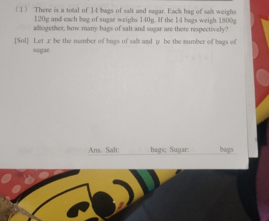 1 There is a total of 14 bags of salt and sugar. Each bag of salt weighs
120g and each bag of sugar weighs 140g. If the 14 bags weigh 1800g
altogether, how many bags of salt and sugar are there respectively? 
[Sol] Let x be the number of bags of salt and ∥ be the number of bags of 
sugar. 
Ans. Salt: bags; Sugar: bags