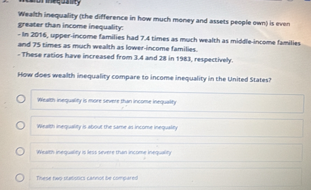 ear inequality
Wealth inequality (the difference in how much money and assets people own) is even
greater than income inequality:
- In 2016, upper-income families had 7.4 times as much wealth as middle-income families
and 75 times as much wealth as lower-income families.
- These ratios have increased from 3.4 and 28 in 1983, respectively.
How does wealth inequality compare to income inequality in the United States?
Wealth inequality is more severe than income inequality
Wealth inequality is about the same as income inequality
Wealth inequality is less severe than income inequality
These two statistics cannot be compared