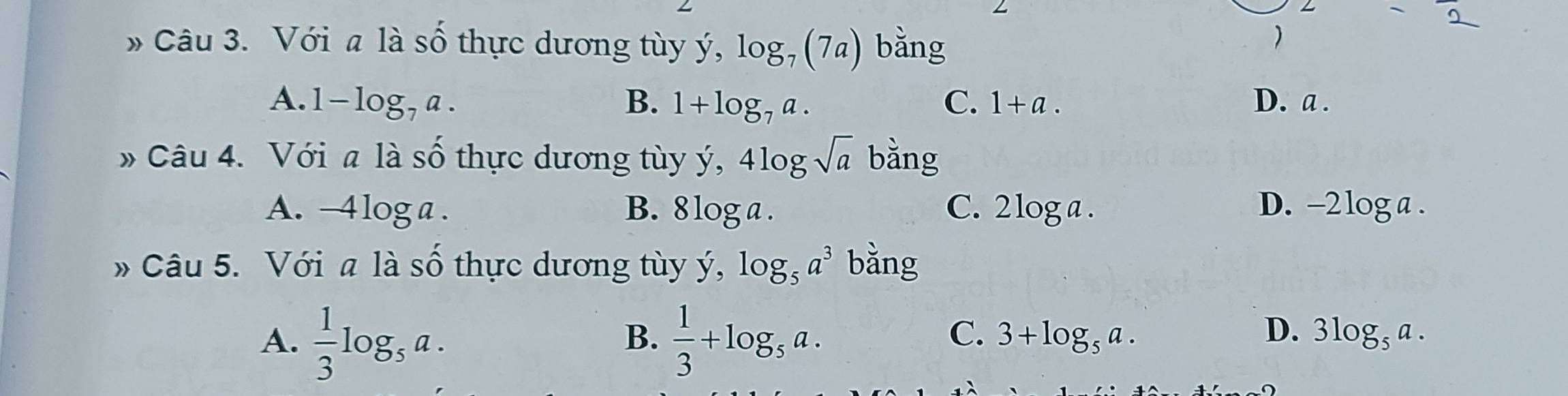 angle - 
» Câu 3. Với a là số thực dương tùy ý, log _7(7a) bằng
)
A. 1-log _7a. B. 1+log _7a. C. 1+a. D. a.
* Câu 4. Với a là số thực dương tùy ý, 4log sqrt(a) bằng
A. -4log a. B. 8 log a. C. 2 log a. D. -2 log a.
» Câu 5. Với a là Shat O thự c ương tu y, log _5a^3 bằng
A.  1/3 log _5a.  1/3 +log _5a. 
B.
C. 3+log _5a. D. 3log _5a.