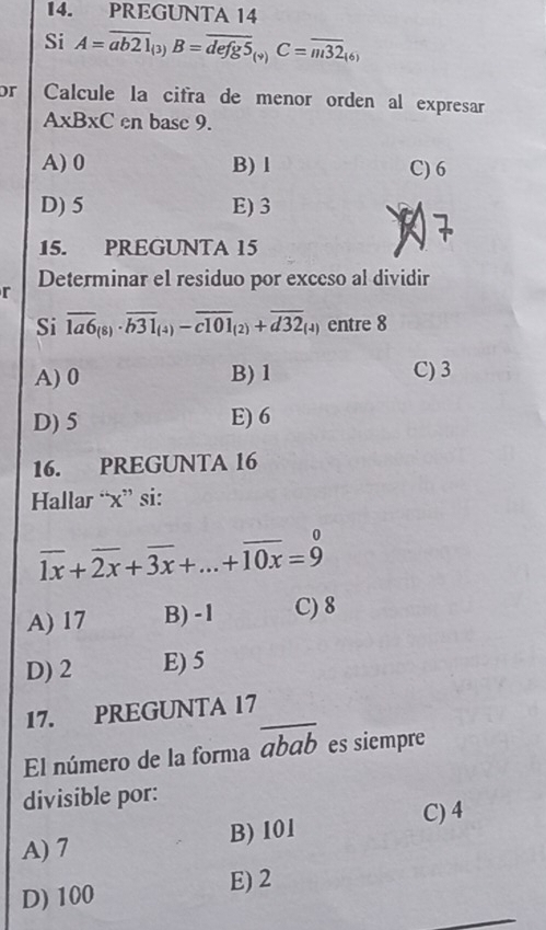 PREGUNTA 14
Si A=overline ab21_(3)B=overline defg5_(9)C=overline m32_(6)
or Calcule la cifra de menor orden al expresar
A* B* C en base 9.
A) 0 B) l C) 6
D) 5 E) 3
15. PREGUNTA 15
r Determinar el residuo por exceso al dividir
Si overline 1a6_(8)· overline b31_(4)-overline c101_(2)+overline d32_(4) entre 8
A) 0 B) 1 C) 3
D) 5 E) 6
16. PREGUNTA 16
Hallar “ x ” si:
overline 1x+overline 2x+overline 3x+...+overline 10x=9
A) 17 B) -1 C) 8
D) 2 E) 5
17. PREGUNTA 17
El número de la forma overline abab es siempre
divisible por:
B) 101 C) 4
A) 7
D) 100 E) 2