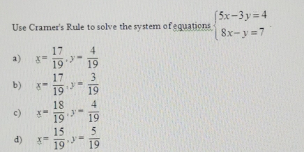 Use Cramer's Rule to solve the system of equations beginarrayl 5x-3y=4 8x-y=7endarray.
a) x= 17/19 , y= 4/19 
b) x= 17/19 , y= 3/19 
c) x= 18/19 , y= 4/19 
d) x= 15/19 , y= 5/19 