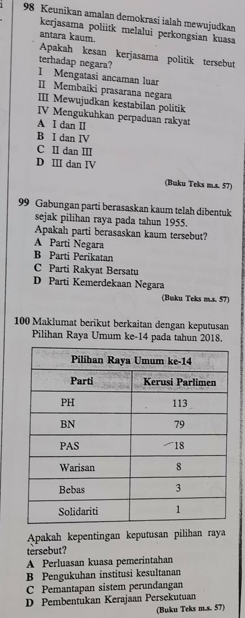 Keunikan amalan demokrasi ialah mewujudkan
kerjasama poliitk melalui perkongsian kuasa
antara kaum.
Apakah kesan kerjasama politik tersebut
terhadap negara?
I Mengatasi ancaman luar
ⅡI Membaiki prasarana negara
III Mewujudkan kestabilan politik
IV Mengukuhkan perpaduan rakyat
A I dan I
B I dan IV
C II dan Ⅲ
D Ⅲ dan IV
(Buku Teks m.s. 57)
99 Gabungan parti berasaskan kaum telah dibentuk
sejak pilihan raya pada tahun 1955.
Apakah parti berasaskan kaum tersebut?
A Parti Negara
B Parti Perikatan
C Parti Rakyat Bersatu
D Parti Kemerdekaan Negara
(Buku Teks m.s. 57)
100 Maklumat berikut berkaitan dengan keputusan
Pilihan Raya Umum ke-14 pada tahun 2018.
Apakah kepentingan keputusan pilihan raya
tersebut?
A Perluasan kuasa pemerintahan
B Pengukuhan institusi kesultanan
C Pemantapan sistem perundangan
D Pembentukan Kerajaan Persekutuan
(Buku Teks m.s. 57)