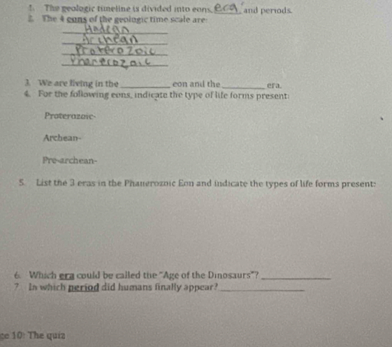 The geologic timeline is divided into eans._ and periods.
The 4 cons of the geoingic time scale are
3. We are living in the eon and the
4. For the following cons, indicate the type of life forms present: era.
Proterazoic
Archean-
Pre-archean-
5. List the 3 eras in the Phauerozoic Eon and indicate the types of life forms present:
6. Which era could be called the "Age of the Dinosaurs"?_
7 In which period did humans finally appear?_
ge 10: The quíz