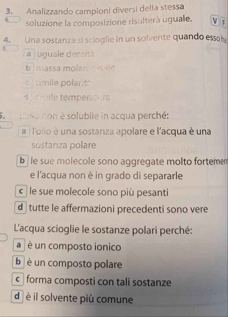 Analizzando campioni diversi della stessa
soluzione la composizione risulterà uguale. V F
4. Una sostanza si scioglie in un solvente quando essoha
a j uguale densità
b massa molare símie
c l simile polaritá
d j simile temperaturs
5. Lollo non è solubile in acqua perché:
a | l'olio è una sostanza apolare e l'acqua è una
sostanza polare
b le sue molecole sono aggregate molto fortement
e l'acqua non è in grado di separarle
c le sue molecole sono più pesanti
d tutte le affermazioni precedenti sono vere
L'acqua scioglie le sostanze polari perché:
a è un composto ionico
b è un composto polare
c forma composti con tali sostanze
d è il solvente più comune