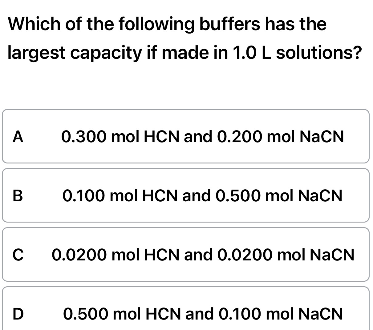 Which of the following buffers has the
largest capacity if made in 1.0 L solutions?
A 0.300 mol HCN and 0.200 mol NaCN
B 0.100 mol HCN and 0.500 mol NaCN
C 0.0200 mol HCN and 0.0200 mol NaCN
D 0.500 mol HCN and 0.100 mol NaCN