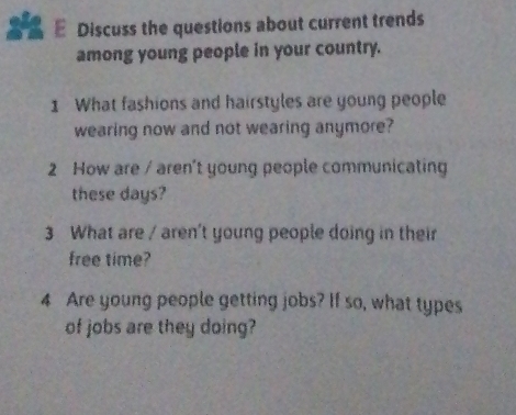 Discuss the questions about current trends 
among young people in your country. 
1 What fashions and hairstyles are young people 
wearing now and not wearing anymore? 
2 How are / aren't young people communicating 
these days? 
3 What are / aren't young people doing in their 
free time? 
4 Are young people getting jobs? If so, what types 
of jobs are they doing?