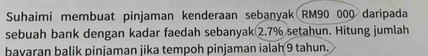 Suhaimi membuat pinjaman kenderaan sebanyak RM90 000 daripada 
sebuah bank dengan kadar faedah sebanyak2. 7% setahun. Hitung jumlah 
bayaran balik pinjaman jika tempoh pinjaman ialah 9 tahun.