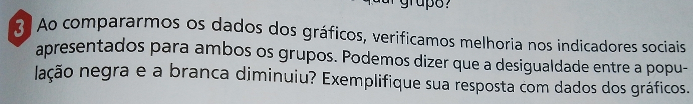 Ao compararmos os dados dos gráficos, verificamos melhoria nos indicadores sociais 
apresentados para ambos os grupos. Podemos dizer que a desigualdade entre a popu- 
lação negra e a branca diminuiu? Exemplifique sua resposta com dados dos gráficos.